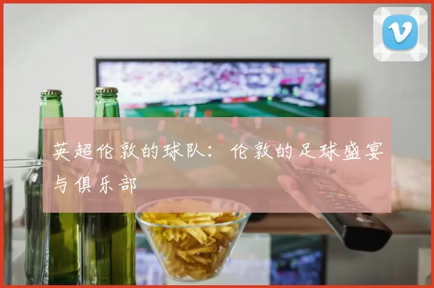 英超伦敦的球队：伦敦的足球盛宴与俱乐部