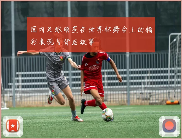 国内足球明星在世界杯舞台上的精彩表现与背后故事