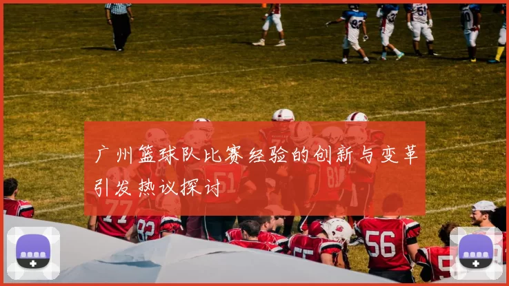广州篮球队比赛经验的创新与变革引发热议探讨