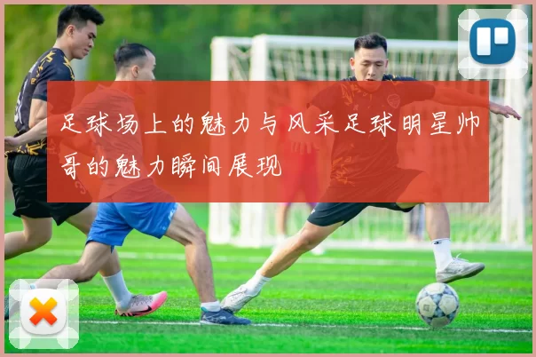 足球场上的魅力与风采足球明星帅哥的魅力瞬间展现