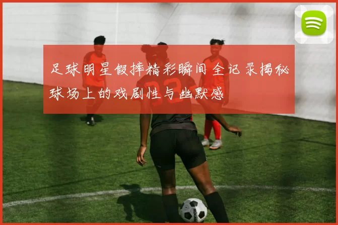 足球明星假摔精彩瞬间全记录揭秘球场上的戏剧性与幽默感