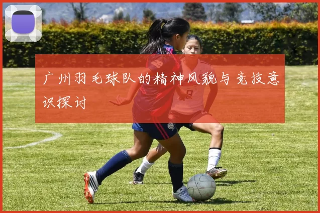广州羽毛球队的精神风貌与竞技意识探讨