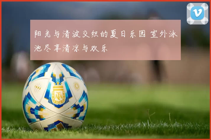 阳光与清波交织的夏日乐园 室外泳池尽享清凉与欢乐