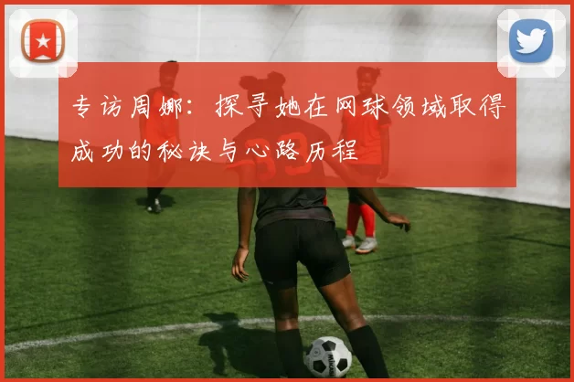 专访周娜：探寻她在网球领域取得成功的秘诀与心路历程
