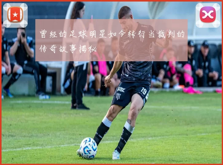 曾经的足球明星如今转行当裁判的传奇故事揭秘