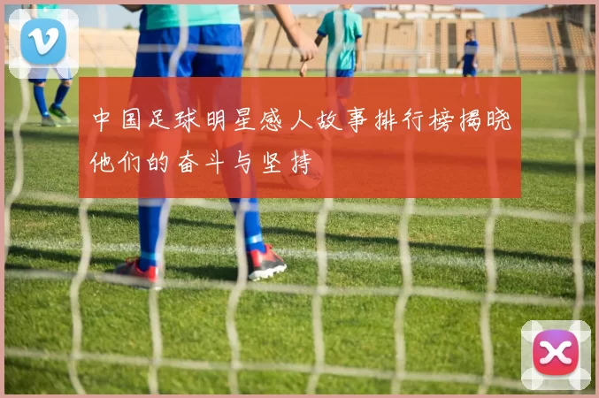 中国足球明星感人故事排行榜揭晓他们的奋斗与坚持