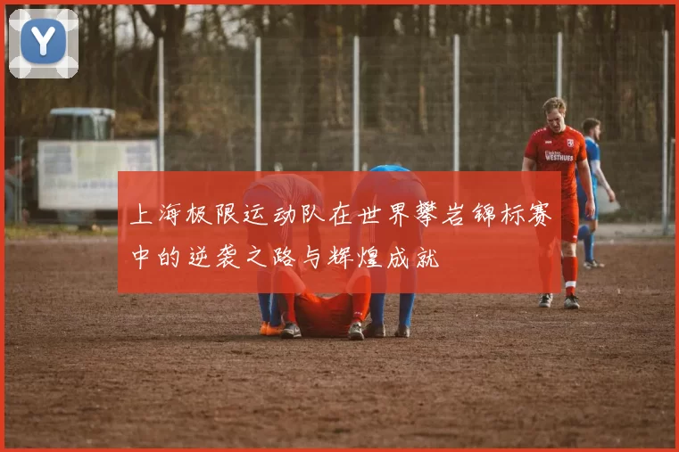 上海极限运动队在世界攀岩锦标赛中的逆袭之路与辉煌成就