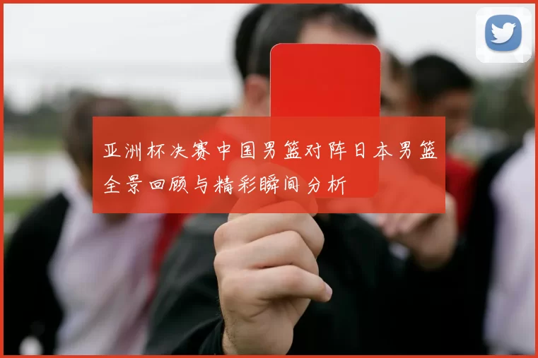 亚洲杯决赛中国男篮对阵日本男篮全景回顾与精彩瞬间分析