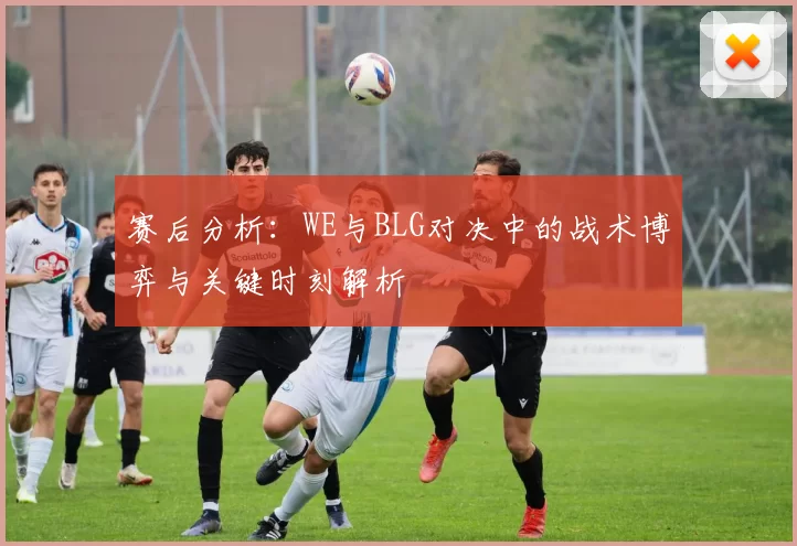 赛后分析：WE与BLG对决中的战术博弈与关键时刻解析
