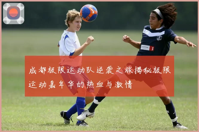 成都极限运动队逆袭之旅揭秘极限运动嘉年华的热血与激情