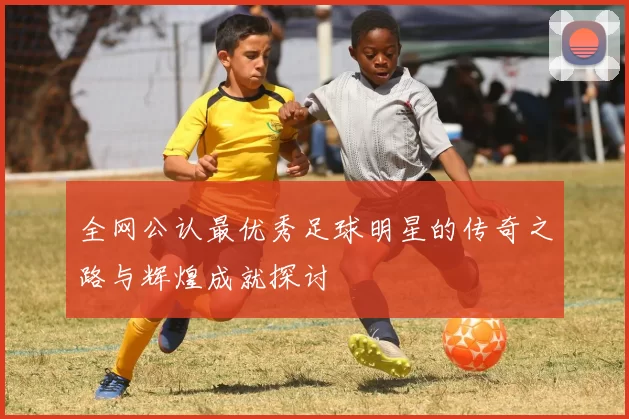 全网公认最优秀足球明星的传奇之路与辉煌成就探讨