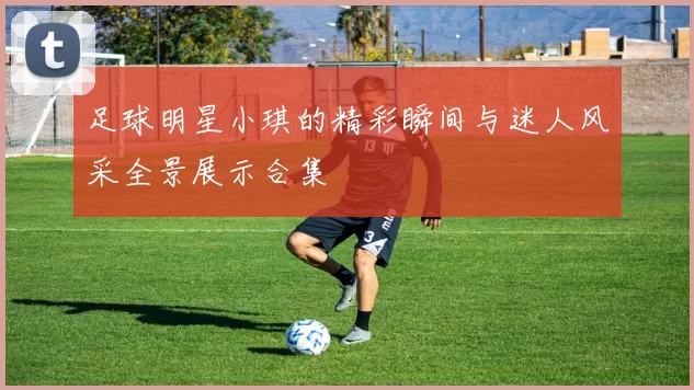 足球明星小琪的精彩瞬间与迷人风采全景展示合集