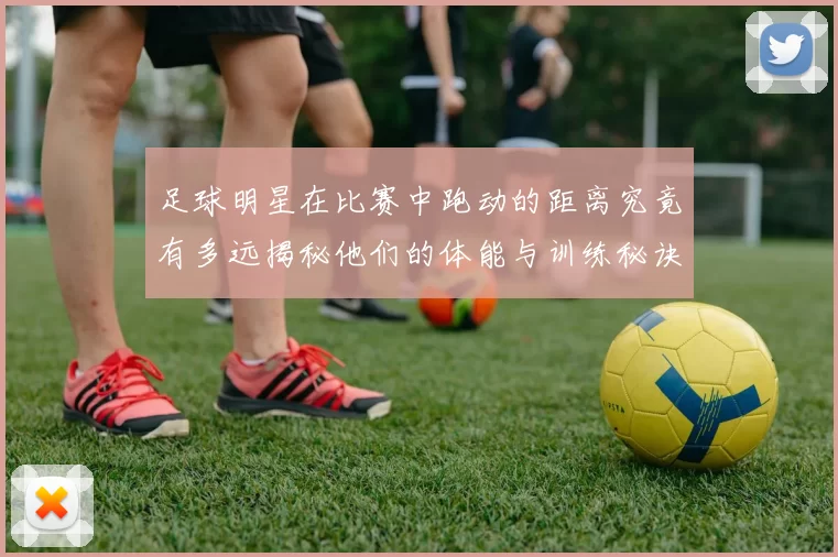 足球明星在比赛中跑动的距离究竟有多远揭秘他们的体能与训练秘诀