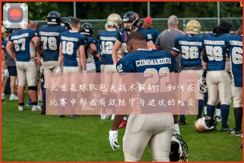 北京足球队包夹战术解析：如何在比赛中形成有效防守与进攻的结合