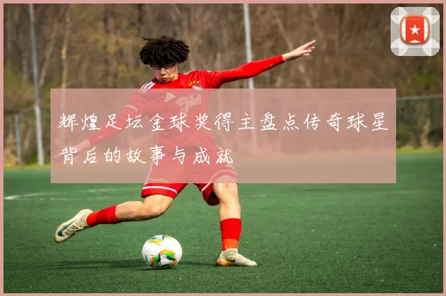 辉煌足坛金球奖得主盘点传奇球星背后的故事与成就