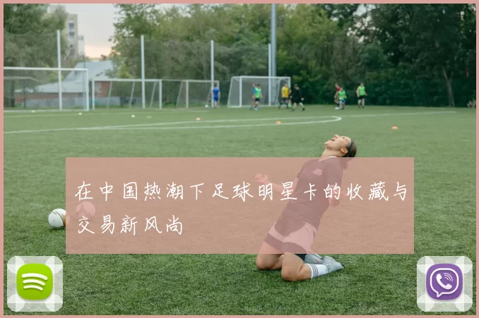 在中国热潮下足球明星卡的收藏与交易新风尚