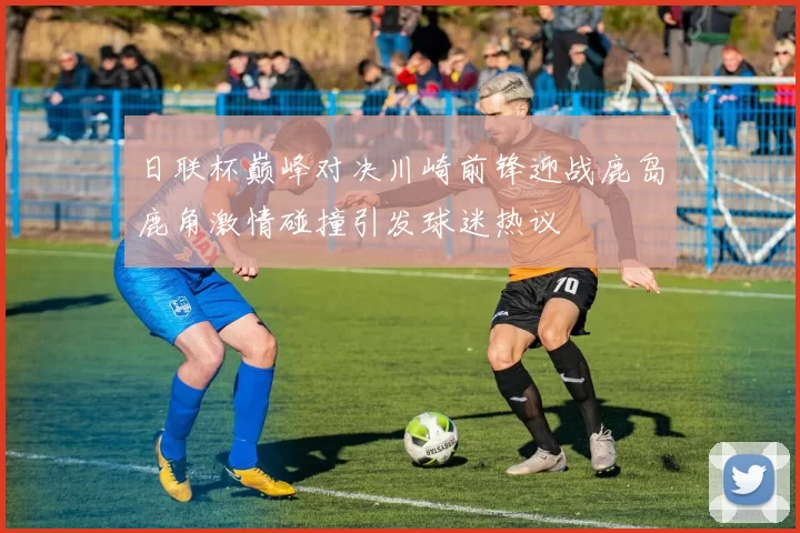日联杯巅峰对决川崎前锋迎战鹿岛鹿角激情碰撞引发球迷热议