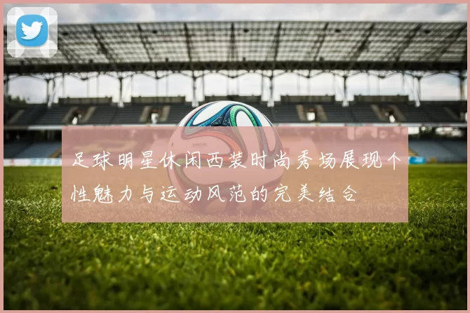 足球明星休闲西装时尚秀场展现个性魅力与运动风范的完美结合