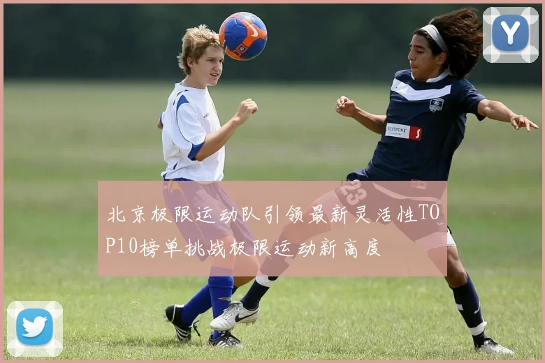北京极限运动队引领最新灵活性TOP10榜单挑战极限运动新高度