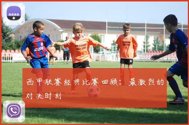 西甲联赛经典比赛回顾：最激烈的对决时刻