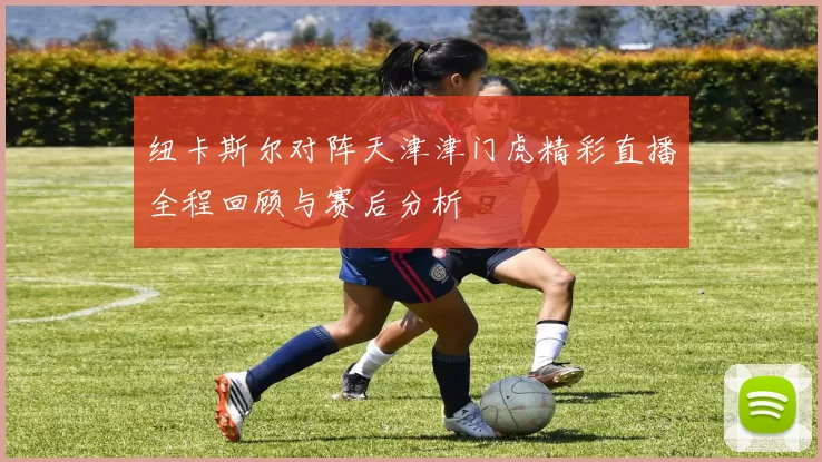 纽卡斯尔对阵天津津门虎精彩直播全程回顾与赛后分析