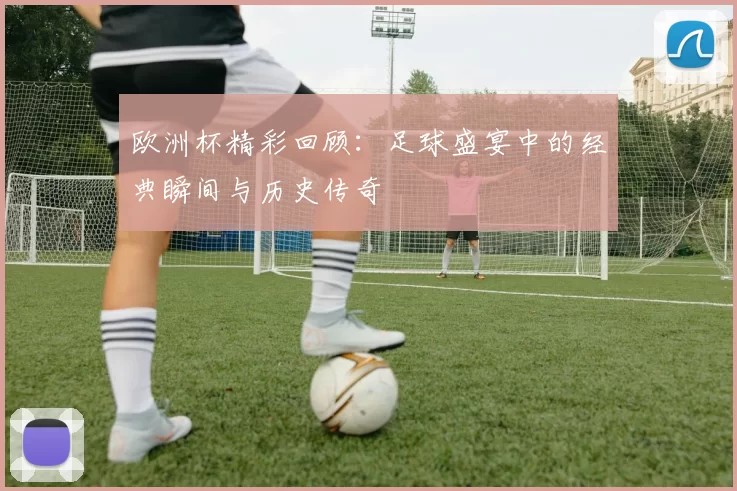 欧洲杯精彩回顾：足球盛宴中的经典瞬间与历史传奇