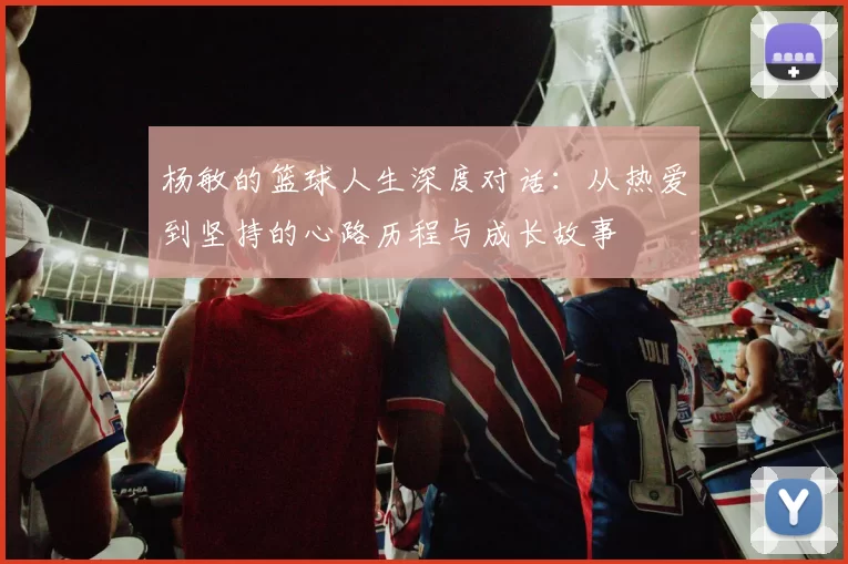 杨敏的篮球人生深度对话：从热爱到坚持的心路历程与成长故事