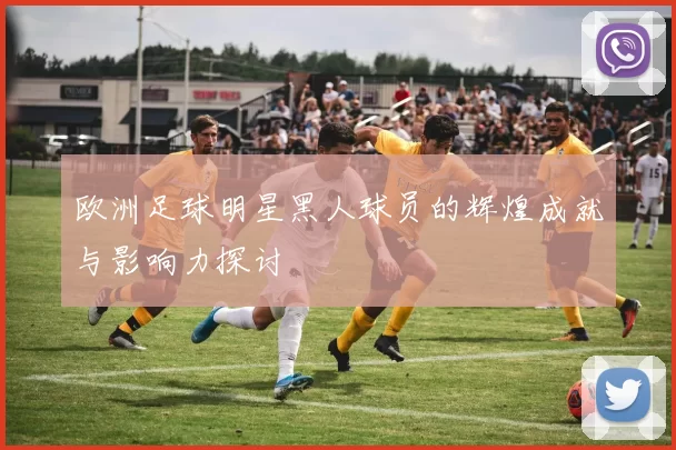 欧洲足球明星黑人球员的辉煌成就与影响力探讨