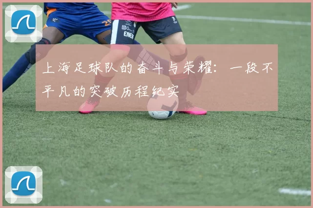 上海足球队的奋斗与荣耀：一段不平凡的突破历程纪实