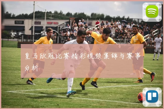 皇马欧冠比赛精彩视频集锦与赛事分析