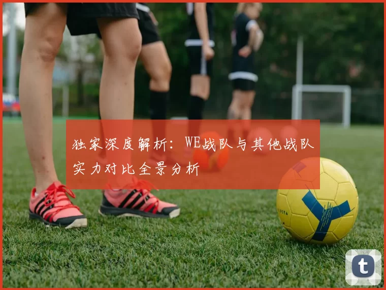 独家深度解析：WE战队与其他战队实力对比全景分析