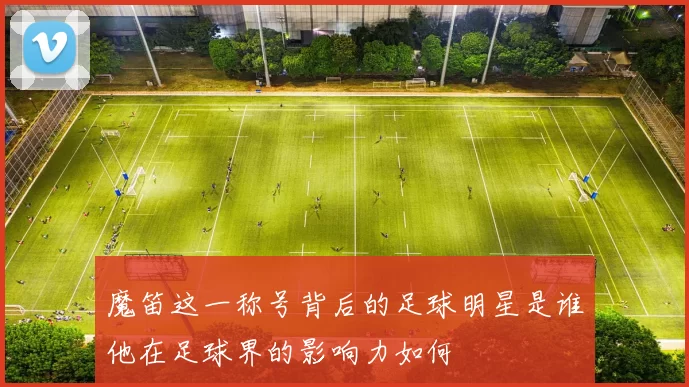 魔笛这一称号背后的足球明星是谁他在足球界的影响力如何