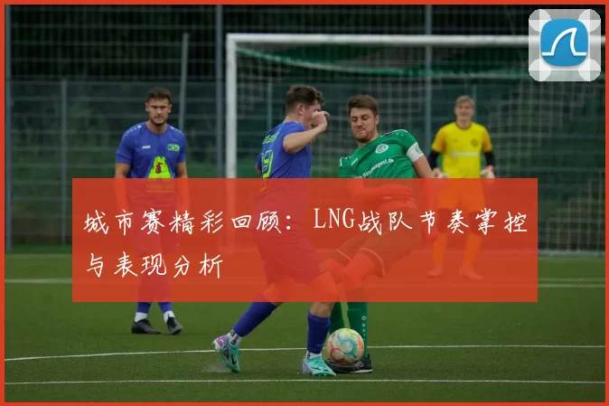 城市赛精彩回顾：LNG战队节奏掌控与表现分析