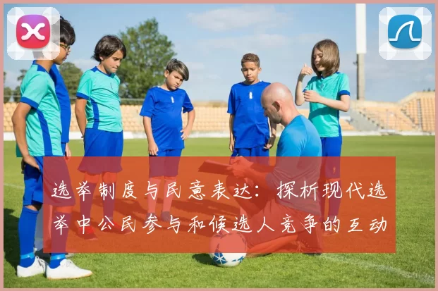 选举制度与民意表达：探析现代选举中公民参与和候选人竞争的互动关系