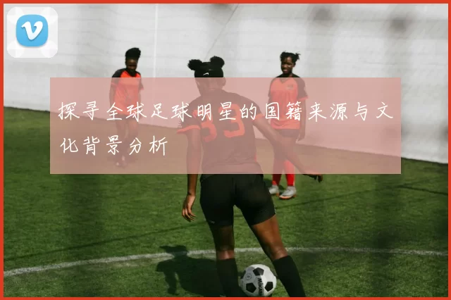 探寻全球足球明星的国籍来源与文化背景分析