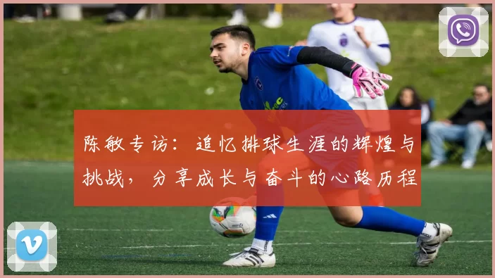 陈敏专访：追忆排球生涯的辉煌与挑战，分享成长与奋斗的心路历程