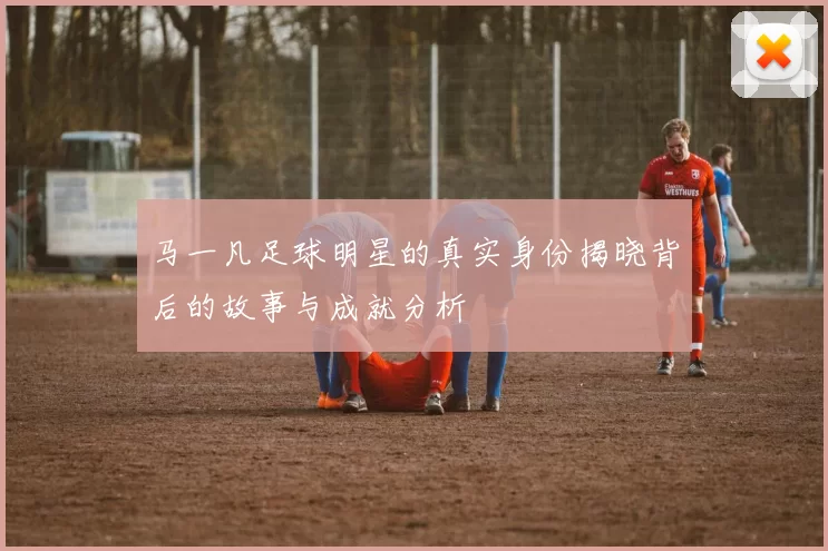 马一凡足球明星的真实身份揭晓背后的故事与成就分析