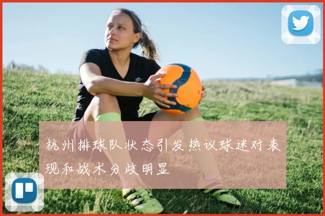 杭州排球队状态引发热议球迷对表现和战术分歧明显