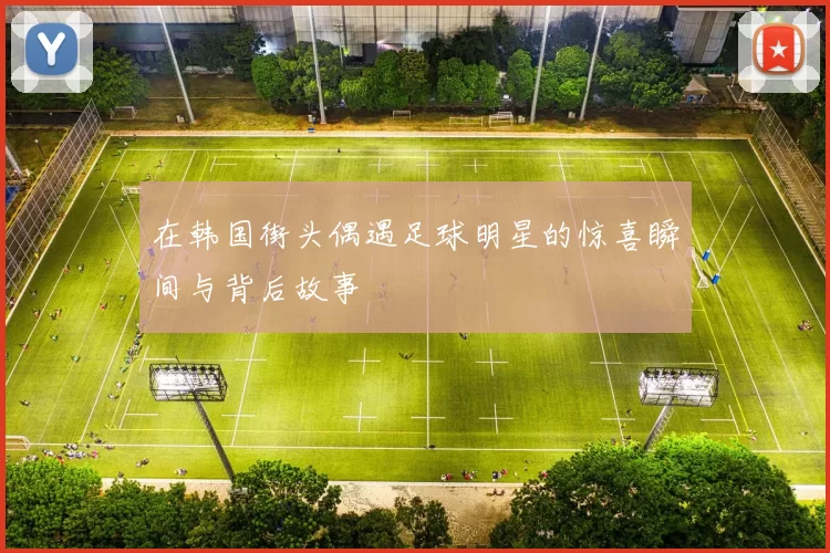 在韩国街头偶遇足球明星的惊喜瞬间与背后故事