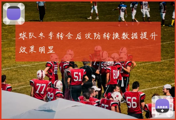 球队冬季转会后攻防转换数据提升效果明显