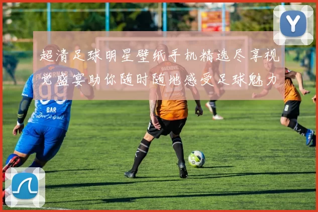 超清足球明星壁纸手机精选尽享视觉盛宴助你随时随地感受足球魅力