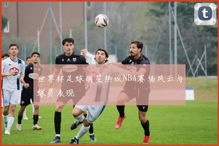 世界杯足球明星热议NBA赛场风云与球员表现