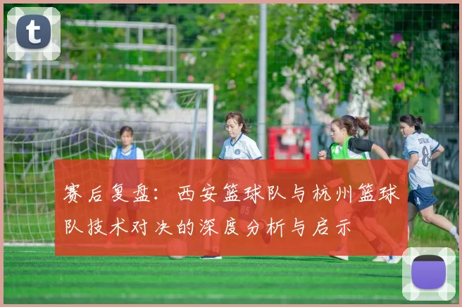 赛后复盘：西安篮球队与杭州篮球队技术对决的深度分析与启示