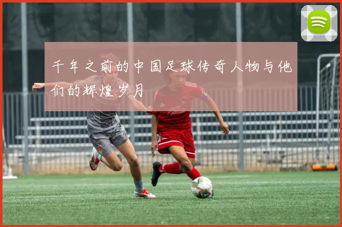 千年之前的中国足球传奇人物与他们的辉煌岁月