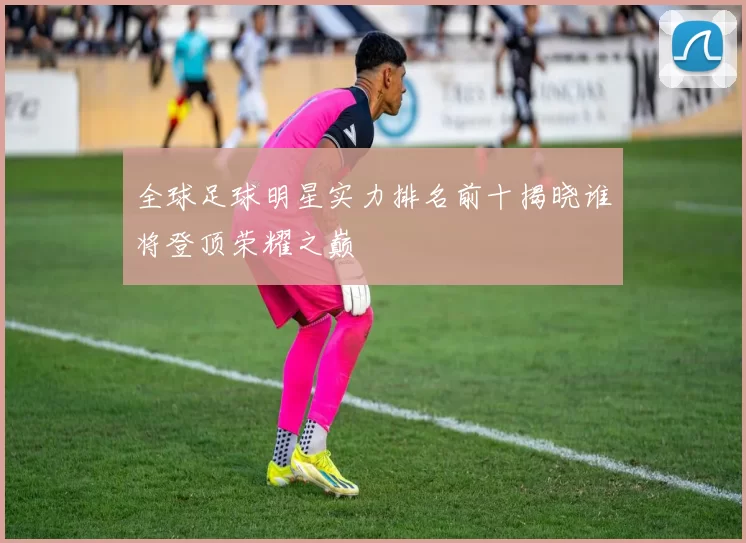 全球足球明星实力排名前十揭晓谁将登顶荣耀之巅