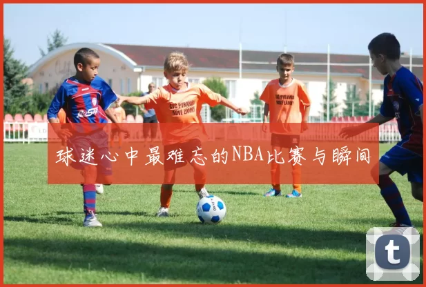 球迷心中最难忘的NBA比赛与瞬间