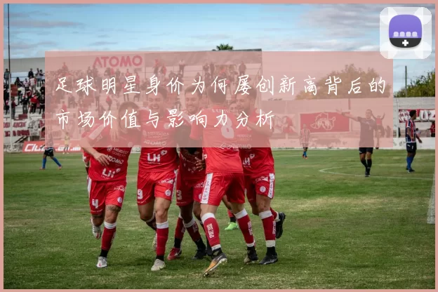 足球明星身价为何屡创新高背后的市场价值与影响力分析
