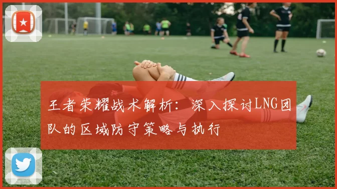 王者荣耀战术解析：深入探讨LNG团队的区域防守策略与执行