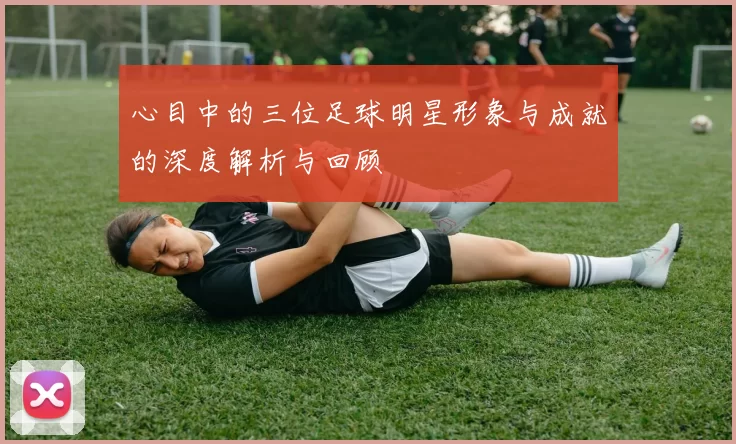 心目中的三位足球明星形象与成就的深度解析与回顾