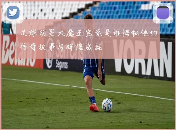 足球明星大魔王究竟是谁揭秘他的传奇故事与辉煌成就
